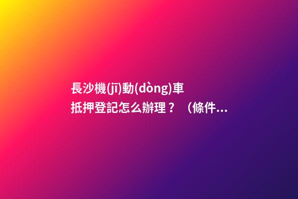 長沙機(jī)動(dòng)車抵押登記怎么辦理？（條件+材料+地點(diǎn)）